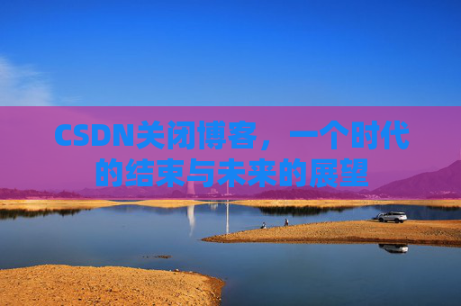 CSDN关闭博客，一个时代的结束与未来的展望